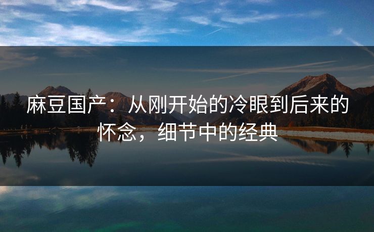 麻豆国产：从刚开始的冷眼到后来的怀念，细节中的经典  第1张