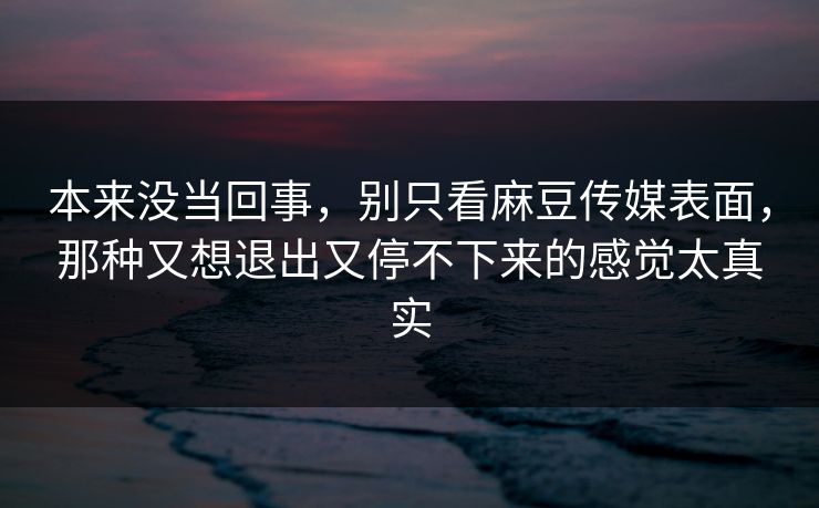 本来没当回事,别只看麻豆传媒表面,那种又想退出又停不下来的感觉太真实 第1张 本来没当回事,别只看麻豆传媒表面,那种又想退出又停不下来的感觉太真实 第1张