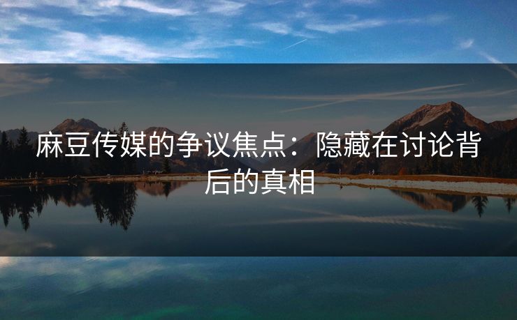 麻豆传媒的争议焦点:隐藏在讨论背后的真相 第1张 麻豆传媒的争议焦点:隐藏在讨论背后的真相 第1张