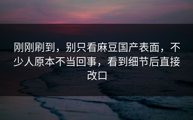 刚刚刷到，别只看麻豆国产表面，不少人原本不当回事，看到细节后直接改口  第1张