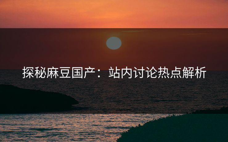 探秘麻豆国产：站内讨论热点解析  第1张