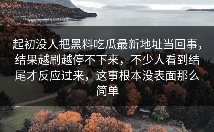 起初没人把黑料吃瓜最新地址当回事,结果越刷越停不下来,不少人看到结尾才反应过来,这事根本没表面那么简单 第1张 起初没人把黑料吃瓜最新地址当回事,结果越刷越停不下来,不少人看到结尾才反应过来,这事根本没表面那么简单 第1张