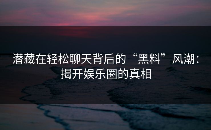潜藏在轻松聊天背后的“黑料”风潮：揭开娱乐圈的真相  第1张