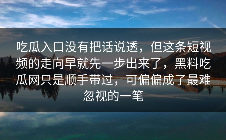 吃瓜入口没有把话说透，但这条短视频的走向早就先一步出来了，黑料吃瓜网只是顺手带过，可偏偏成了最难忽视的一笔  第1张