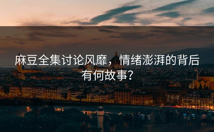 麻豆全集讨论风靡，情绪澎湃的背后有何故事？  第1张