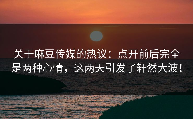 关于麻豆传媒的热议:点开前后完全是两种心情,这两天引发了轩然大波! 第1张 关于麻豆传媒的热议:点开前后完全是两种心情,这两天引发了轩然大波! 第1张