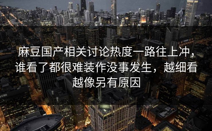 麻豆国产相关讨论热度一路往上冲，谁看了都很难装作没事发生，越细看越像另有原因  第1张