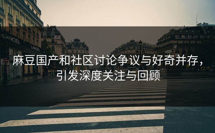 麻豆国产和社区讨论争议与好奇并存，引发深度关注与回顾  第1张