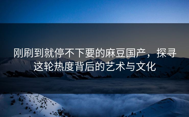 刚刷到就停不下要的麻豆国产，探寻这轮热度背后的艺术与文化  第1张