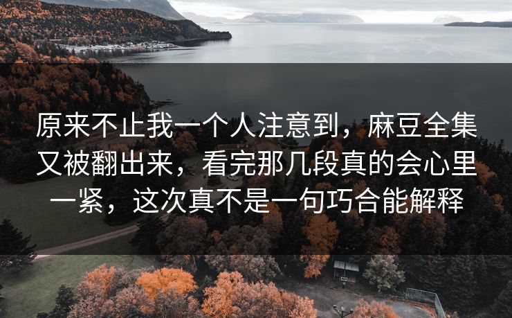原来不止我一个人注意到，麻豆全集又被翻出来，看完那几段真的会心里一紧，这次真不是一句巧合能解释  第1张