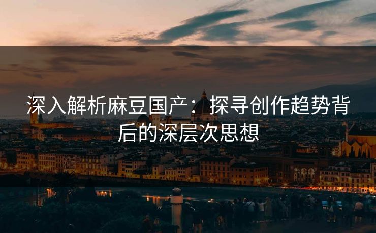 深入解析麻豆国产：探寻创作趋势背后的深层次思想