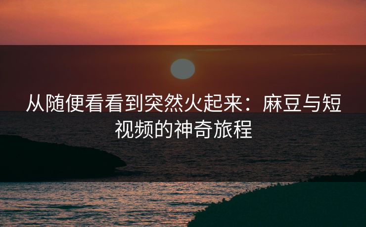 从随便看看到突然火起来：麻豆与短视频的神奇旅程  第1张
