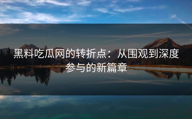 黑料吃瓜网的转折点:从围观到深度参与的新篇章 黑料吃瓜网的转折点:从围观到深度参与的新篇章