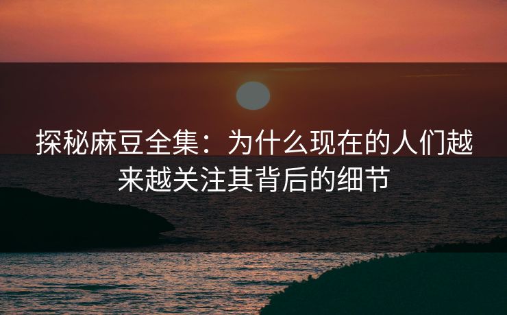 探秘麻豆全集:为什么现在的人们越来越关注其背后的细节 探秘麻豆全集:为什么现在的人们越来越关注其背后的细节