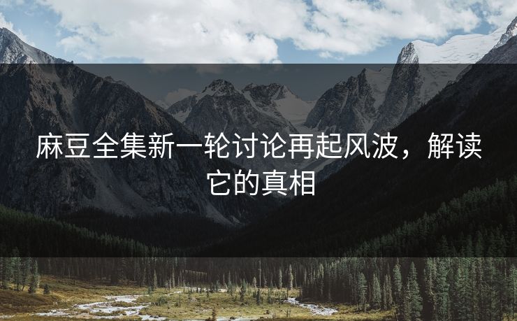 麻豆全集新一轮讨论再起风波，解读它的真相  第1张
