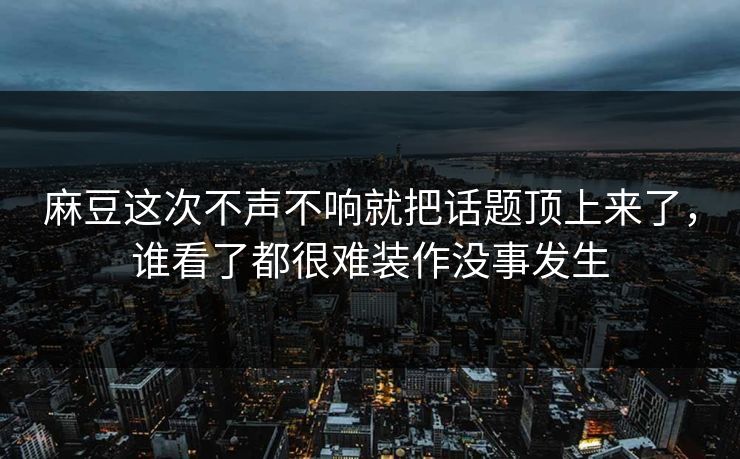 麻豆这次不声不响就把话题顶上来了，谁看了都很难装作没事发生  第1张