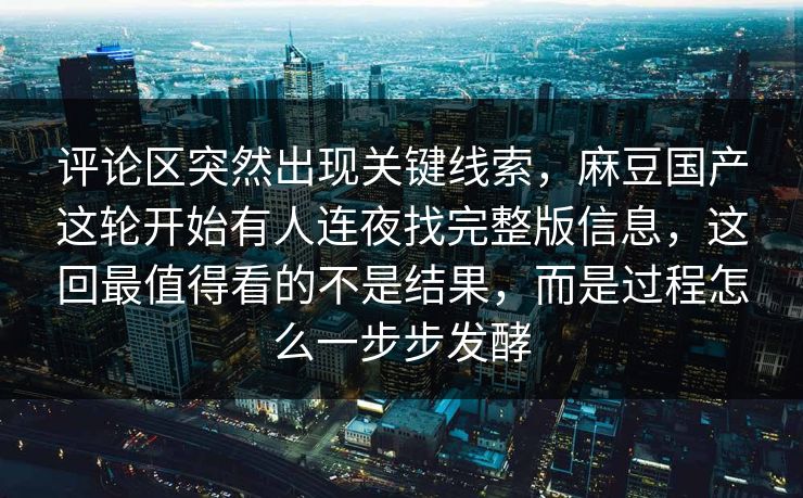 评论区突然出现关键线索,麻豆国产这轮开始有人连夜找完整版信息,这回最值得看的不是结果,而是过程怎么一步步发酵 第1张 评论区突然出现关键线索,麻豆国产这轮开始有人连夜找完整版信息,这回最值得看的不是结果,而是过程怎么一步步发酵 第1张
